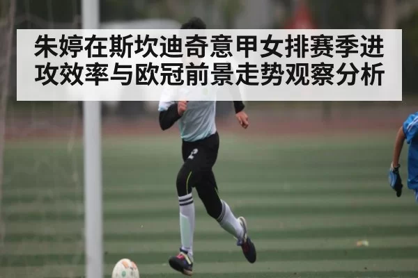 朱婷在斯坎迪奇意甲女排赛季进攻效率与欧冠前景走势观察分析